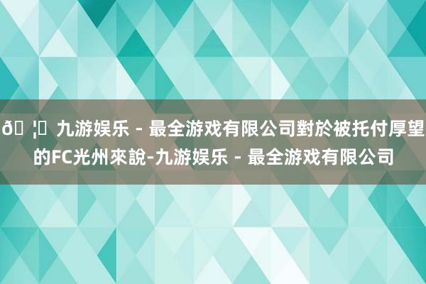 🦄九游娱乐 - 最全游戏有限公司對於被托付厚望的FC光州來說-九游娱乐 - 最全游戏有限公司